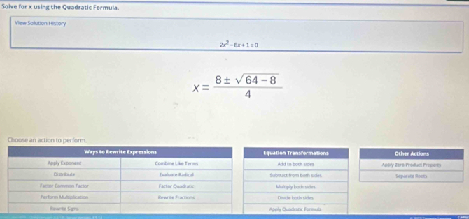 Solve for x using the Quadratic Formula.
View Solution History
2x^2-8x+1=0
x= (8± sqrt(64-8))/4 
Choose an action to perform.
quation Transformations Other Actions
Add to both sides Apply Zero Product Property
Subtract from both sides Separate Roots
Multiply both sides
Divide both sides
Apply Quadranic Formula