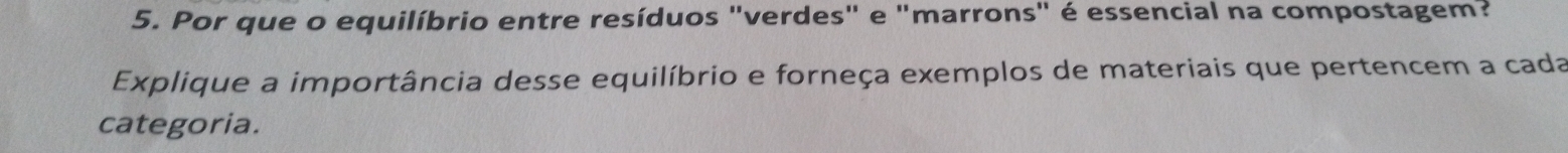 Por que o equilíbrio entre resíduos "verdes" e "marrons" é essencial na compostagem? 
Explique a importância desse equilíbrio e forneça exemplos de materiais que pertencem a cada 
categoria.