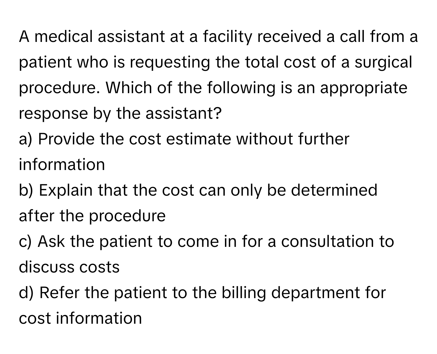 A medical assistant at a facility received a call from a patient who is requesting the total cost of a surgical procedure. Which of the following is an appropriate response by the assistant?

a) Provide the cost estimate without further information 
b) Explain that the cost can only be determined after the procedure 
c) Ask the patient to come in for a consultation to discuss costs 
d) Refer the patient to the billing department for cost information