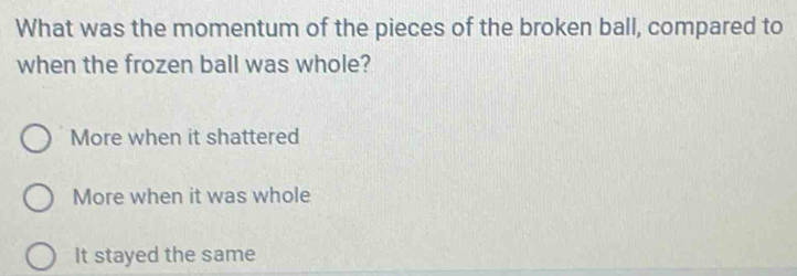 What was the momentum of the pieces of the broken ball, compared to
when the frozen ball was whole?
More when it shattered
More when it was whole
It stayed the same