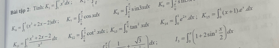 Bài tập 2: Tính: K_1=∈t _1^(2x^3)dx; ^wedge 2
K_s=∈t _ π /6 ^ π /2 sin 3xdx K_9=∈t _ π /6 ^2sin 2x
K_14=∈t _0^(1e^2x).dx; K_15=∈t _0^(1(x+1).e^x).dx
K_6=∈t _1^(3(x^3)+2x-2)dx; K_7=∈t _ π /6 ^ π /2 cos xdx K_12=∈t _ π /6 ^ π /3 cot^2xdx; K_13=∈t _0^((frac π)4)tan^2xdx I_3=∈t _0^((π)(1+2sin ^2) x/2 )dx
K_11=∈t _1^(3frac x^3)+2x-2x^2dx
e^(frac π)2(1+frac sqrt(3))dx;