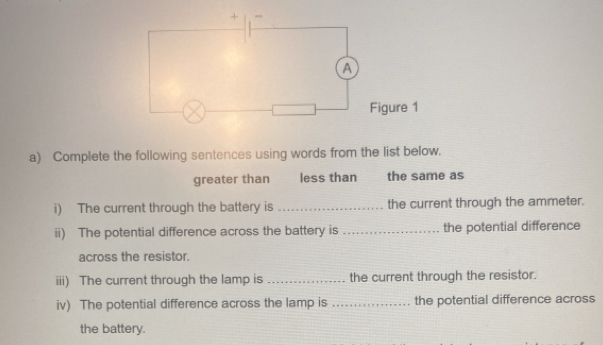 Complete the following sentences using words from the list below. 
greater than less than the same as 
i) The current through the battery is _the current through the ammeter. 
ii) The potential difference across the battery is _the potential difference 
across the resistor. 
iii) The current through the lamp is _the current through the resistor. 
iv) The potential difference across the lamp is _the potential difference across 
the battery.