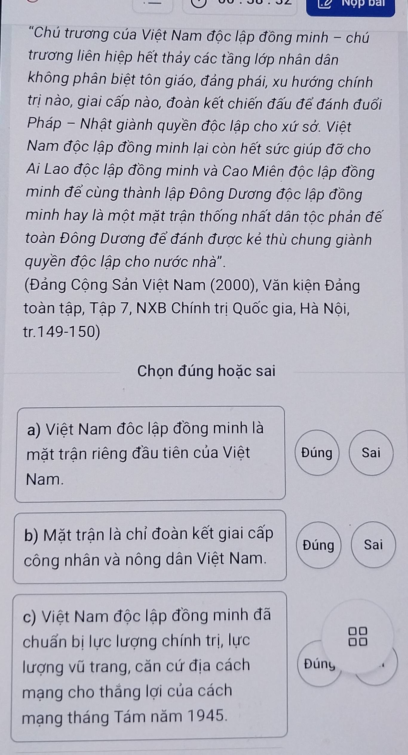 Nộp bài 
"Chú trương của Việt Nam độc lập đồng minh - chú 
trương liên hiệp hết thảy các tầng lớp nhân dân 
không phân biệt tôn giáo, đảng phái, xu hướng chính 
trị nào, giai cấp nào, đoàn kết chiến đấu để đánh đuối 
Pháp - Nhật giành quyền độc lập cho xứ sở. Việt 
Nam độc lập đồng minh lại còn hết sức giúp đỡ cho 
Ai Lao độc lập đồng minh và Cao Miên độc lập đồng 
minh để cùng thành lập Đông Dương độc lập đồng 
minh hay là một mặt trận thống nhất dân tộc phản đế 
Đoàn Đông Dương để đánh được kẻ thù chung giành 
quyền độc lập cho nước nhà". 
(Đảng Cộng Sản Việt Nam (2000), Văn kiện Đảng 
toàn tập, Tập 7, NXB Chính trị Quốc gia, Hà Nội, 
tr.1 49-1 50) 
Chọn đúng hoặc sai 
a) Việt Nam độc lập đồng minh là 
mặt trận riêng đầu tiên của Việt Đúng Sai 
Nam. 
b) Mặt trận là chỉ đoàn kết giai cấp 
Đúng Sai 
công nhân và nông dân Việt Nam. 
c) Việt Nam độc lập đồng minh đã 
chuẩn bị lực lượng chính trị, lực 
lượng vũ trang, căn cứ địa cách Đúny 
mạng cho thắng lợi của cách 
mạng tháng Tám năm 1945.