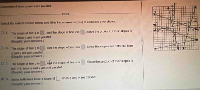 Disternue if leem q and v are parallel 
Select the sorrect choice below and fill in the answer box(es) to complete your choice.
A. The slope of line q is □ , and the slope of line v is □. Since the product of their slopes is
f. lines q and v are parafiel
(Simplify your answers.)
B. The stope of line q is □ , and the slope of line v is □. Since the slopes are different, lines
g and v are not parallel. 
(Simplify your answers )
C The stope of line q is □ , and the slope of line v is □. Since the product of their slopes is
not - 1, lines q and v are not parailel.
(Sampify your answers)
D. Sance both lines have a slope of □ , lines q and v are parallel.
Climplify your answer )