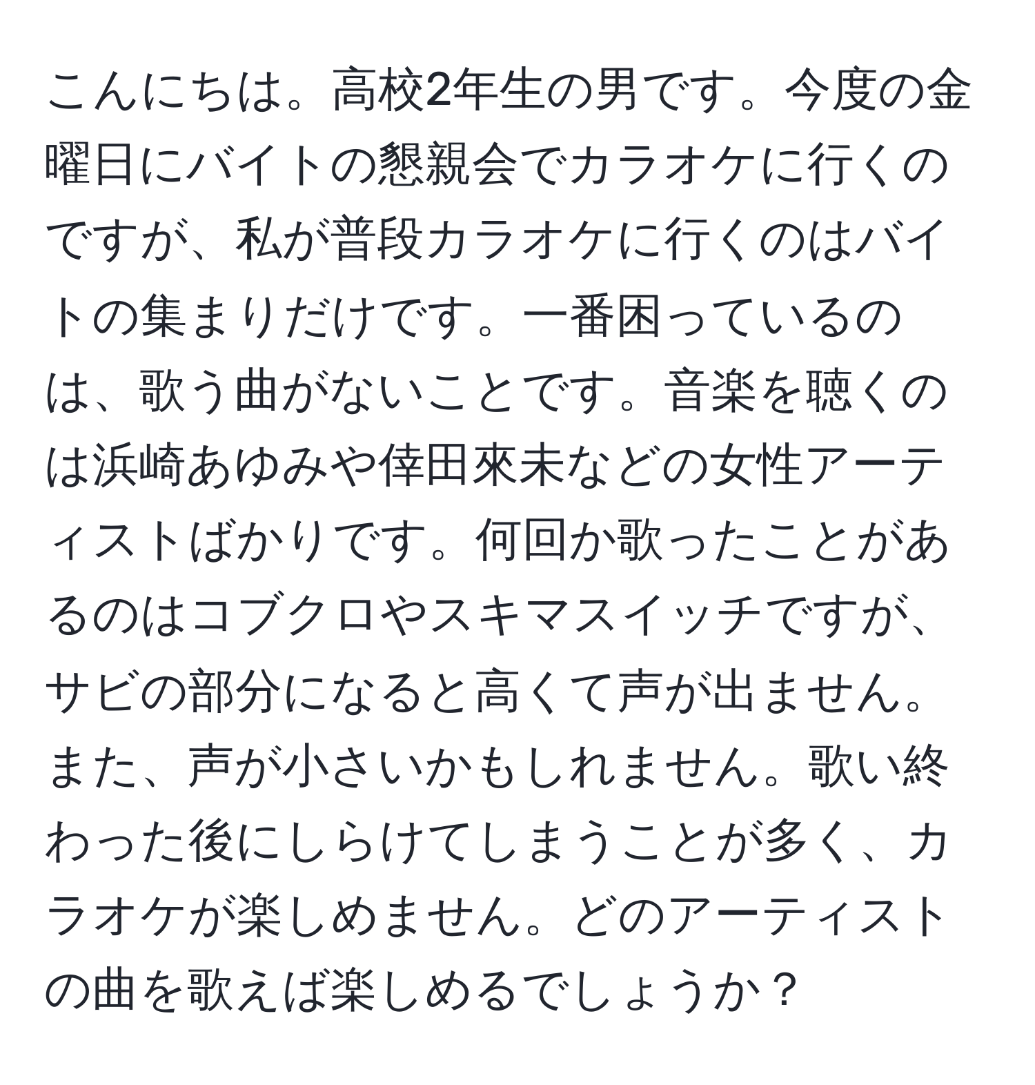 こんにちは。高校2年生の男です。今度の金曜日にバイトの懇親会でカラオケに行くのですが、私が普段カラオケに行くのはバイトの集まりだけです。一番困っているのは、歌う曲がないことです。音楽を聴くのは浜崎あゆみや倖田來未などの女性アーティストばかりです。何回か歌ったことがあるのはコブクロやスキマスイッチですが、サビの部分になると高くて声が出ません。また、声が小さいかもしれません。歌い終わった後にしらけてしまうことが多く、カラオケが楽しめません。どのアーティストの曲を歌えば楽しめるでしょうか？