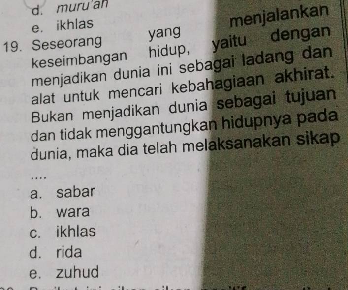 d. muru ah
e. ikhlas
19. Seseorang yang menjalankan
keseimbangan hidup, yaitu dengan
menjadikan dunia ini sebagai ladang dan
alat untuk mencari kebahagiaan akhirat.
Bukan menjadikan dunia sebagai tujuan
dan tidak menggantungkan hidupnya pada
dunia, maka dia telah melaksanakan sikap
.
a. sabar
b. wara
c. ikhlas
dà rida
e. zuhud