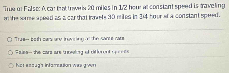 True or False: A car that travels 20 miles in 1/2 hour at constant speed is traveling
at the same speed as a car that travels 30 miles in 3/4 hour at a constant speed.
True-- both cars are traveling at the same rate
False-- the cars are traveling at different speeds
Not enough information was given