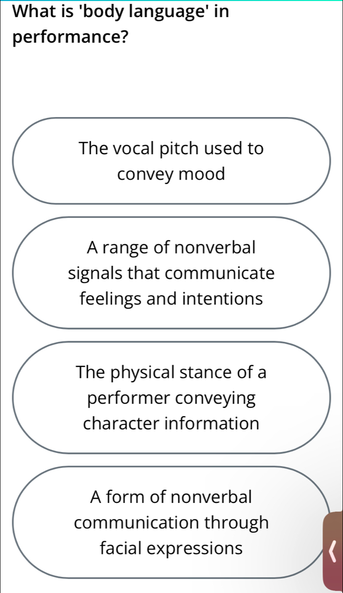 What is 'body language' in
performance?
The vocal pitch used to
convey mood
A range of nonverbal
signals that communicate
feelings and intentions
The physical stance of a
performer conveying
character information
A form of nonverbal
communication through
facial expressions