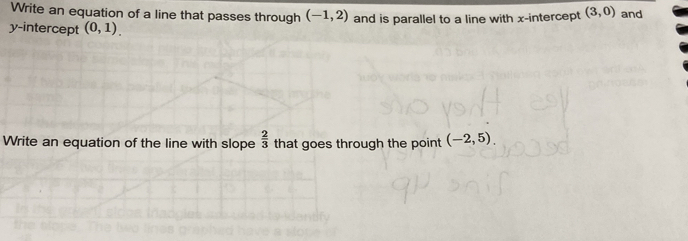 Write an equation of a line that passes through (-1,2)
y-intercept (0,1). and is parallel to a line with x-intercept (3,0) and 
Write an equation of the line with slope  2/3  that goes through the point (-2,5).