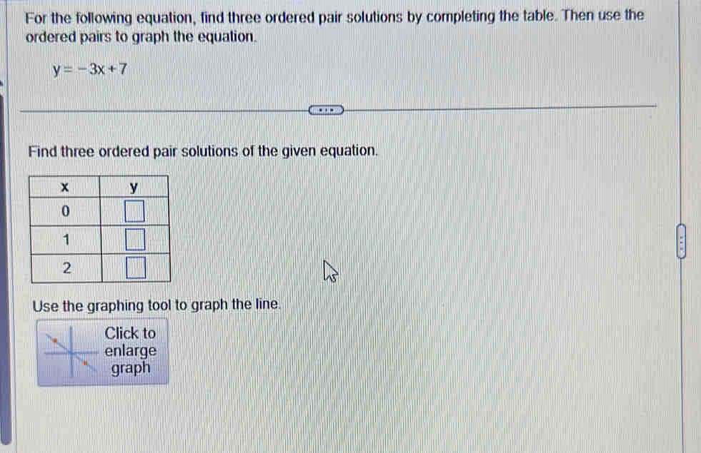 For the following equation, find three ordered pair solutions by completing the table. Then use the
ordered pairs to graph the equation.
y=-3x+7
Find three ordered pair solutions of the given equation.
Use the graphing tool to graph the line.
Click to
enlarge
graph