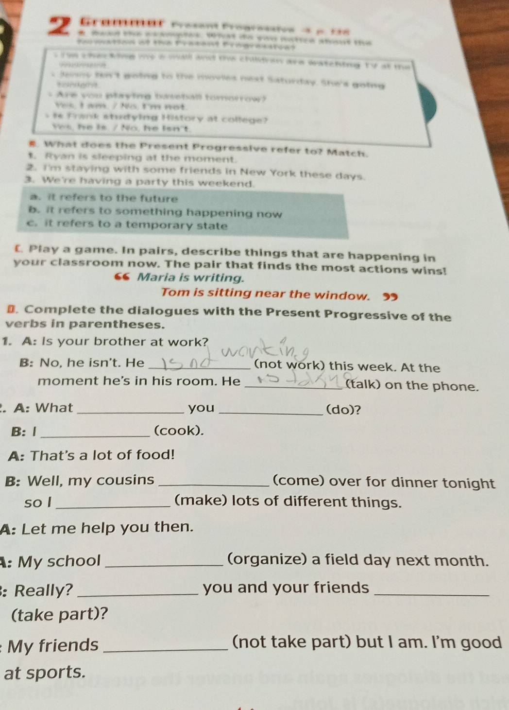 Graneef rresent frogressioe à p. 16
2 * maad the ecsmptes. Wht de wou mattce sbout the
*sation af the Pratant Prngraastoas
s i m che king wo a wall and the childron a a watcning ty at the
s Jenny tn't going to the movles next Saturday. She's going
= Are you playing buseball tomorrow?
Ys, I am. / Ns. I'm not.
s is Frank studying History at college?
Yes, he is. / No, he isn't.
#. What does the Present Progressive refer to? Match.
. Ryan is sleeping at the moment.
2. I'm staying with some friends in New York these days.
3. We're having a party this weekend.
a. it refers to the future
b. it refers to something happening now
c. it refers to a temporary state
(. Play a game. In pairs, describe things that are happening in
your classroom now. The pair that finds the most actions wins!
6 Maria is writing.
Tom is sitting near the window. 9
₹. Complete the dialogues with the Present Progressive of the
verbs in parentheses.
1. A: Is your brother at work?
B: No, he isn't. He _(not work) this week. At the
moment he's in his room. He _(talk) on the phone.
. A: What _you_ (do)?
B: Ⅰ _(cook).
A: That's a lot of food!
B: Well, my cousins _(come) over for dinner tonight
so I _(make) lots of different things.
A: Let me help you then.
: My school _(organize) a field day next month.
: Really? _you and your friends_
(take part)?
My friends _(not take part) but I am. I'm good
at sports.