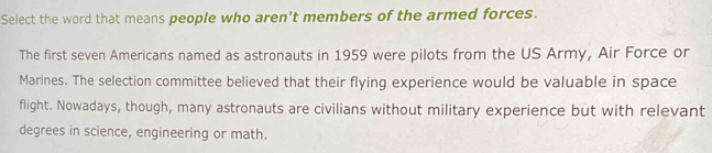 Select the word that means people who aren't members of the armed forces. 
The first seven Americans named as astronauts in 1959 were pilots from the US Army, Air Force or 
Marines. The selection committee believed that their flying experience would be valuable in space 
flight. Nowadays, though, many astronauts are civilians without military experience but with relevant 
degrees in science, engineering or math.