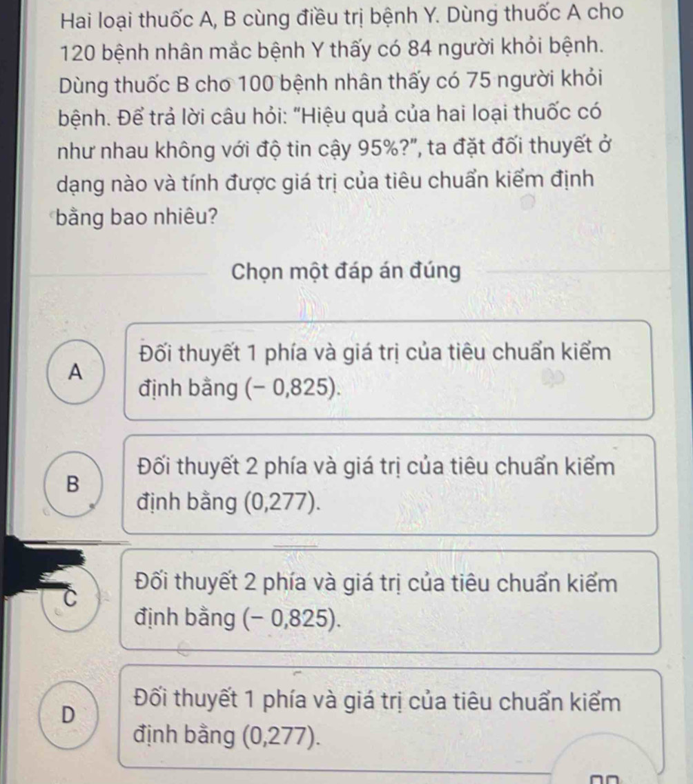 Hai loại thuốc A, B cùng điều trị bệnh Y. Dùng thuốc A cho
120 bệnh nhân mắc bệnh Y thấy có 84 người khỏi bệnh.
Dùng thuốc B cho 100 bệnh nhân thấy có 75 người khỏi
bệnh. Để trả lời câu hỏi: "Hiệu quả của hai loại thuốc có
như nhau không với độ tin cậy 95%?", ta đặt đối thuyết ở
dạng nào và tính được giá trị của tiêu chuẩn kiểm định
bằng bao nhiêu?
Chọn một đáp án đúng
Đối thuyết 1 phía và giá trị của tiêu chuẩn kiểm
A
định bằng (- 0,825).
Đối thuyết 2 phía và giá trị của tiêu chuẩn kiểm
B
định bằng (0,27 7)
Đối thuyết 2 phía và giá trị của tiêu chuẩn kiểm
C
định bằng (− 0,825).
D
Đối thuyết 1 phía và giá trị của tiêu chuẩn kiểm
định bằng (0,277).