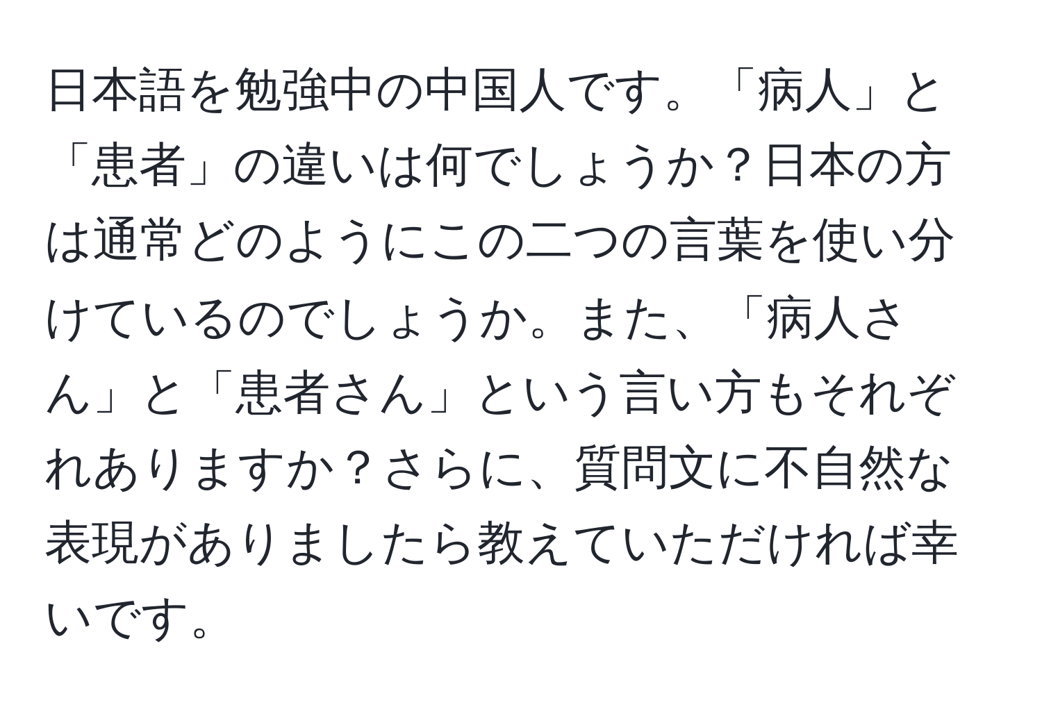 日本語を勉強中の中国人です。「病人」と「患者」の違いは何でしょうか？日本の方は通常どのようにこの二つの言葉を使い分けているのでしょうか。また、「病人さん」と「患者さん」という言い方もそれぞれありますか？さらに、質問文に不自然な表現がありましたら教えていただければ幸いです。