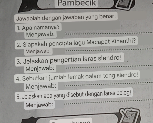 Pambecik 
Jawablah dengan jawaban yang benar! 
1. Apa namanya? 
Menjawab: 
2. Siapakah pencipta lagu Macapat Kinanthi? 
Menjawab: 
3. Jelaskan pengertian laras slendro! 
Menjawab: 
4. Sebutkan jumlah lemak dalam tong slendro! 
Menjawab: 
_ 
5. Jelaskan apa yang disebut dengan laras pelog! 
Menjawab: 
_