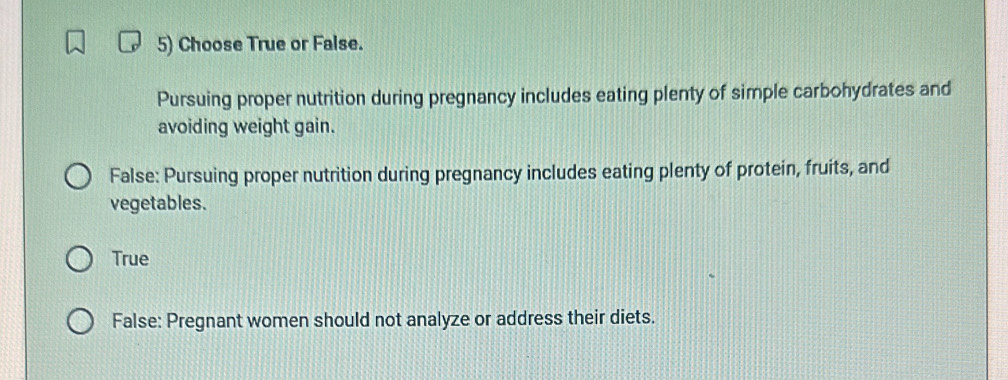 Choose True or False.
Pursuing proper nutrition during pregnancy includes eating plenty of simple carbohydrates and
avoiding weight gain.
False: Pursuing proper nutrition during pregnancy includes eating plenty of protein, fruits, and
vegetables.
True
False: Pregnant women should not analyze or address their diets.