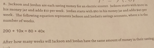 Jackson and Jordan are each saving money for an electric scooter. Jackson starts with $200 in 
his money jar and adds $10 per week. Jordan starts with $80 in his money jar and adds $40 per
week. The following equation represents Jackson and Jordan's savings accounts, where x is the 
number of weeks.
200+10x=80+40x
After how many weeks will Jackson and Jordan have the same amount of money in their saving