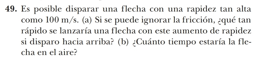 Es posible disparar una flecha con una rapidez tan alta 
como 100 m/s. (a) Si se puede ignorar la fricción, ¿qué tan 
rápido se lanzaría una flecha con este aumento de rapidez 
si disparo hacia arriba? (b) ¿Cuánto tiempo estaría la fle- 
cha en el aire?