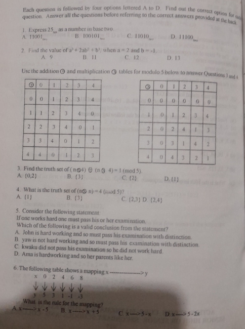 Each question is followed by four options lettered A to D. Find out the correct option for 
question. Answer all the questions before referring to the correct answers provided at the back
1. Express 25,_ as a number in base two
_
A. 11001 B. 10010 1__. C. 11010 D. 11100
2. Find the value of a^3+2ab^2+b^3 when a=2 and b=-1,
A. 9 B. 11 C. 12 D. 13
Use the addition 9 and multiplication Q tables for modulo 5 below to answer Questions3 and $






3. Find the truth set of (n@4)oplus (nQ4)=1 (mod 5).
A.  0,2 B. (3) C. (2 D.  1 
4. What is the truth set of (n@n)=4(nud5) 7
A. 1 B.  3 C. (2,3)D.(2,4)
5. Consider the following statement
If one works hard one must pass his or her examination.
Which of the following is a valid conclusion from the statement?
A. John is hard working and so must pass his examination with distinction.
B. yaw is not hard working and so must pass his examination with distinction.
C. kwaku did not pass his examination so he did not work hard.
D. Ama is hardworking and so her parents like her.
6. The following table shows a mapping x > y
x 0 2 4 6 8
y 5 3 1 -1 -3
What is the rule for the mapping?
A. x x-5 B. xto -∈fty >x+5 C. xto 5-x D x· 5-2x