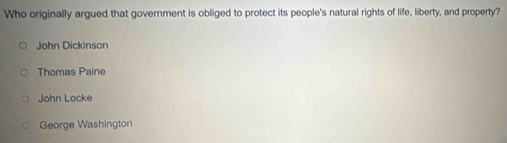 Who originally argued that government is obliged to protect its people's natural rights of life, liberty, and property?
John Dickinson
Thomas Paine
John Locke
George Washington