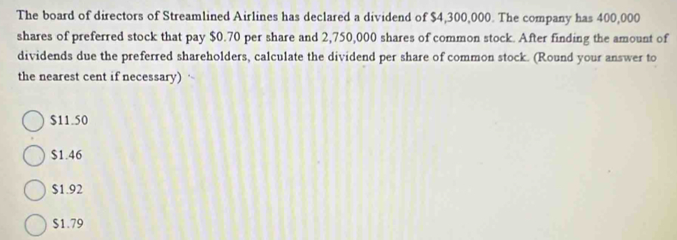 The board of directors of Streamlined Airlines has declared a dividend of $4,300,000. The company has 400,000
shares of preferred stock that pay $0.70 per share and 2,750,000 shares of common stock. After finding the amount of
dividends due the preferred shareholders, calculate the dividend per share of common stock. (Round your answer to
the nearest cent if necessary)
$11.50
$1.46
$1.92
$1.79