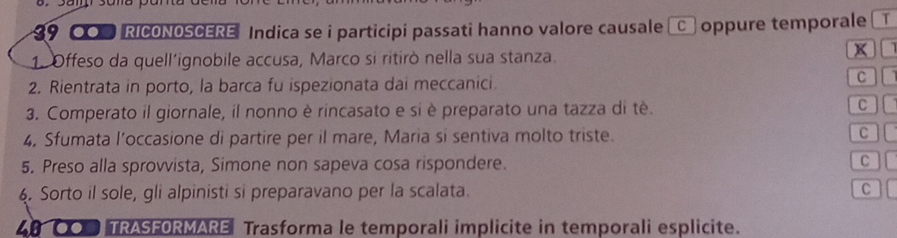 9 00 RICONOSCERE Indica se i participi passati hanno valore causale C oppure temporale T 
1. Offeso da quell´ignobile accusa, Marco si ritirò nella sua stanza. 

2. Rientrata in porto, la barca fu ispezionata dai meccanici. 
C 
3. Comperato il giornale, il nonno è rincasato e si è preparato una tazza di tê. 
C 
4. Sfumata l’occasione di partire per il mare, Maria si sentiva molto triste. C 
5. Preso alla sprovvista, Simone non sapeva cosa rispondere. 
C I 
4. Sorto il sole, gli alpinisti si preparavano per la scalata. C 
4OO TRASFORMARE Trasforma le temporali implicite in temporali esplicite.