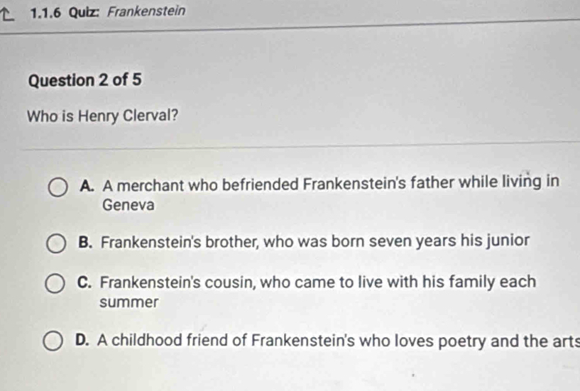 Frankenstein
Question 2 of 5
Who is Henry Clerval?
A. A merchant who befriended Frankenstein's father while living in
Geneva
B. Frankenstein's brother, who was born seven years his junior
C. Frankenstein's cousin, who came to live with his family each
summer
D. A childhood friend of Frankenstein's who loves poetry and the arts