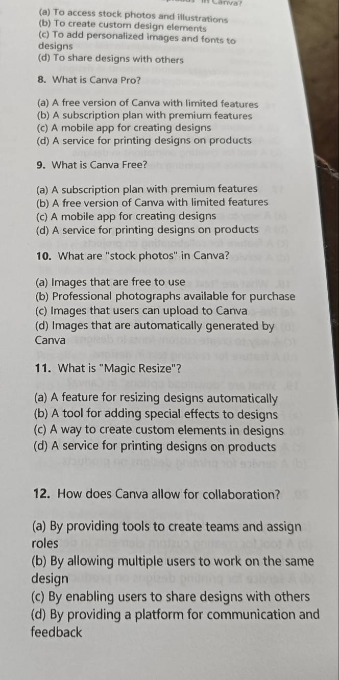 Canva
(a) To access stock photos and illustrations
(b) To create custom design elements
(c) To add personalized images and fonts to
designs
(d) To share designs with others
8. What is Canva Pro?
(a) A free version of Canva with limited features
(b) A subscription plan with premium features
(c) A mobile app for creating designs
(d) A service for printing designs on products
9. What is Canva Free?
(a) A subscription plan with premium features
(b) A free version of Canva with limited features
(c) A mobile app for creating designs
(d) A service for printing designs on products
10. What are "stock photos" in Canva?
(a) Images that are free to use
(b) Professional photographs available for purchase
(c) Images that users can upload to Canva
(d) Images that are automatically generated by
Canva
11. What is "Magic Resize"?
(a) A feature for resizing designs automatically
(b) A tool for adding special effects to designs
(c) A way to create custom elements in designs
(d) A service for printing designs on products
12. How does Canva allow for collaboration?
(a) By providing tools to create teams and assign
roles
(b) By allowing multiple users to work on the same
design
(c) By enabling users to share designs with others
(d) By providing a platform for communication and
feedback