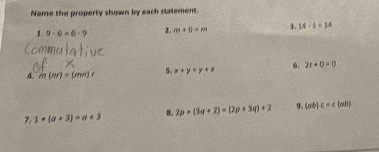 Name the property shown by each statement. 
3. 14· 1=14
1. 9· 6=6· 9
2. m+0-m
6. 2t· 0=0
A. m(nr)=(mn)r
5. x+y=y+x
B. 2p+(3q+2)=(2p+3q)+2 9. (ab)c=c(ab)
7. 1· (a+3)=a+3