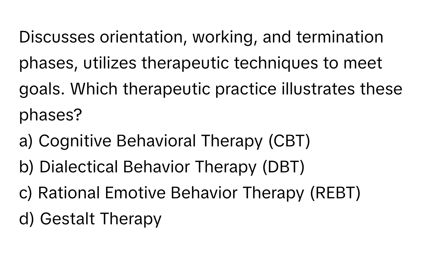 Discusses orientation, working, and termination phases, utilizes therapeutic techniques to meet goals. Which therapeutic practice illustrates these phases?

a) Cognitive Behavioral Therapy (CBT) 
b) Dialectical Behavior Therapy (DBT) 
c) Rational Emotive Behavior Therapy (REBT) 
d) Gestalt Therapy