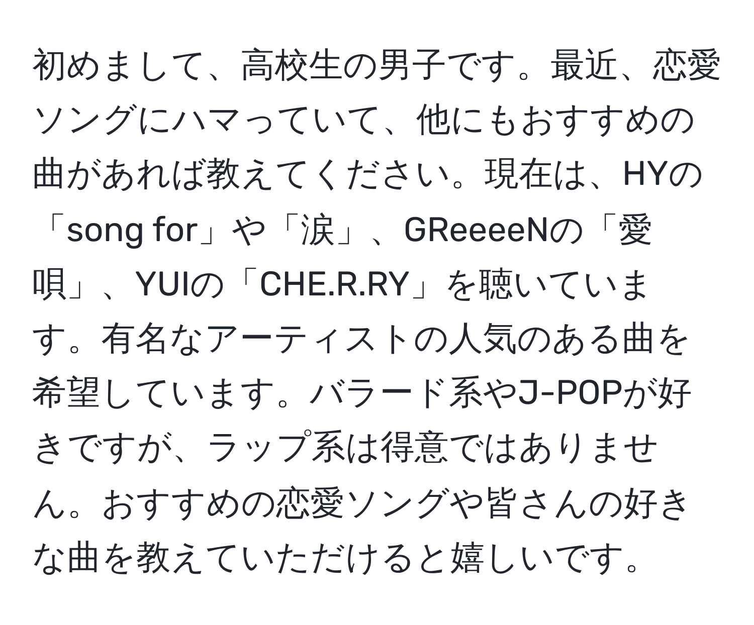 初めまして、高校生の男子です。最近、恋愛ソングにハマっていて、他にもおすすめの曲があれば教えてください。現在は、HYの「song for」や「涙」、GReeeeNの「愛唄」、YUIの「CHE.R.RY」を聴いています。有名なアーティストの人気のある曲を希望しています。バラード系やJ-POPが好きですが、ラップ系は得意ではありません。おすすめの恋愛ソングや皆さんの好きな曲を教えていただけると嬉しいです。