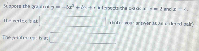 Suppose the graph of y=-5x^2+bx+c intersects the x-axis at x=2 and x=4. 
The vertex is at □ (Enter your answer as an ordered pair) 
The y-intercept is at □