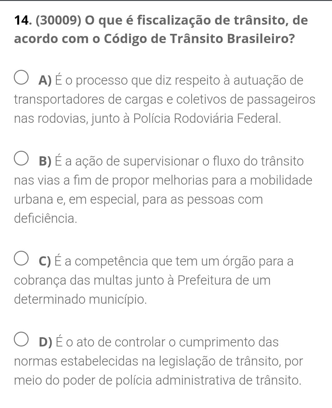 (30009) O que é fiscalização de trânsito, de
acordo com o Código de Trânsito Brasileiro?
A) É o processo que diz respeito à autuação de
transportadores de cargas e coletivos de passageiros
nas rodovias, junto à Polícia Rodoviária Federal.
B) É a ação de supervisionar o fluxo do trânsito
nas vias a fim de propor melhorias para a mobilidade
urbana e, em especial, para as pessoas com
deficiência.
C) É a competência que tem um órgão para a
cobrança das multas junto à Prefeitura de um
determinado município.
D) É o ato de controlar o cumprimento das
normas estabelecidas na legislação de trânsito, por
meio do poder de polícia administrativa de trânsito.