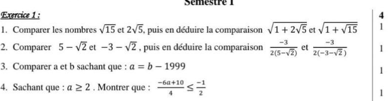 Sémestré 1 
Exercice 1 : 4 
1. Comparer les nombres sqrt(15) et 2sqrt(5) , puis en déduire la comparaison sqrt(1+2sqrt 5) et sqrt(1+sqrt 15) 1 
2. Comparer 5-sqrt(2) et -3-sqrt(2) , puis en déduire la comparaison  (-3)/2(5-sqrt(2))  et  (-3)/2(-3-sqrt(2))  1 
3. Comparer a et b sachant que : a=b-1999
1 
4. Sachant que : a≥ 2. Montrer que :  (-6a+10)/4 ≤  (-1)/2 
1