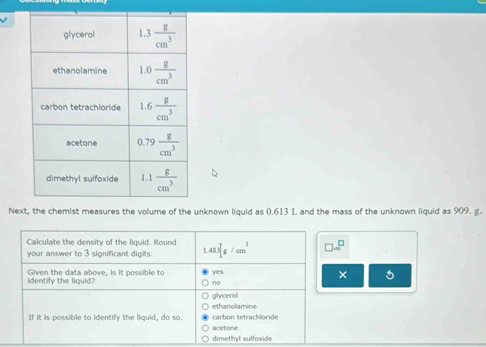 Next, the chemist measures the volume of the unknown liquid as 0.613 L and the mass of the unknown liquid as 909. g.
Calculate the density of the liquid. Round
your answer to 3 significant digits. 1.483sqrt()g/cm^3
□ * 10^□
Given the data above, is it possible to yes
×
identify the liquid? no
glycerol
ethanolamine
If it is possible to identify the liquid, do so. carbon tetrachloride
acetone .
dimethyl sulfoxide