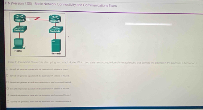 ITN (Version 7.00) - Basic Network Connectivity and Communications Exam
Refer to the exhibit. ServerB is attempting to contact HostA. Which two statements correctly identify the addressing that ServerB will generate in the process? (Choose two )
ServerB will generate a packet with the destination I address of HastA.
Servertt will generate a packet with the destination P address of RouterB
ServerB will generate a trame with the destination MAC addross of SwitchB
ServerB will generie a packel with the destination IP address of MouterA
SenverB will generate a frame with the dectination MAC address of RouterA
ServerB will generate a trame with the destination MAC address of RouterB