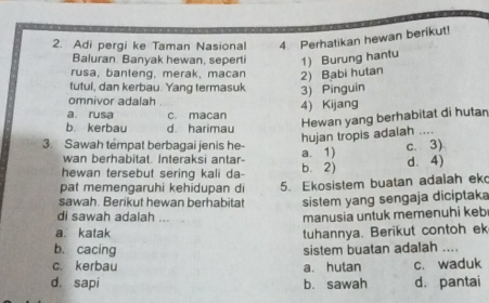 Adi pergi ke Taman Nasional 4. Perhatikan hewan berikut!
Baluran Banyak hewan, seperti 1) Burung hantu
rusa, banteng, merak, macan 2) Babi hutan
futul, dan kerbau. Yang termasuk 3) Pinguin
omnivor adalah
a. rusa c. macan 4) Kijang
b. kerbau d. harimau
Hewan yang berhabitat di hutar
hujan tropis adalah ....
3. Sawah témpat berbagai jenis he- a. 1)
c. 3)
wan berhabitat. Interaksi antar-
hewan tersebut sering kali da- b. 2) d. 4)
pat memengaruhi kehidupan di 5. Ekosistem buatan adalah ek
sawah. Berikut hewan berhabitat sistem yang sengaja diciptaka
di sawah adalah ...
manusia untuk memenuhi keb
a. katak tuhannya. Berikut contoh ek
b. cacing
sistem buatan adalah ....
c. kerbau a. hutan c. waduk
d. sapi b. sawah d. pantai