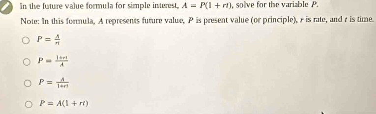 In the future value formula for simple interest, A=P(1+rt) , solve for the variable P.
Note: In this formula, A represents future value, P is present value (or principle), 7 is rate, and r is time.
P= A/r! 
P= (l+rl)/lambda  
P= A/1+rt 
P=A(1+rt)