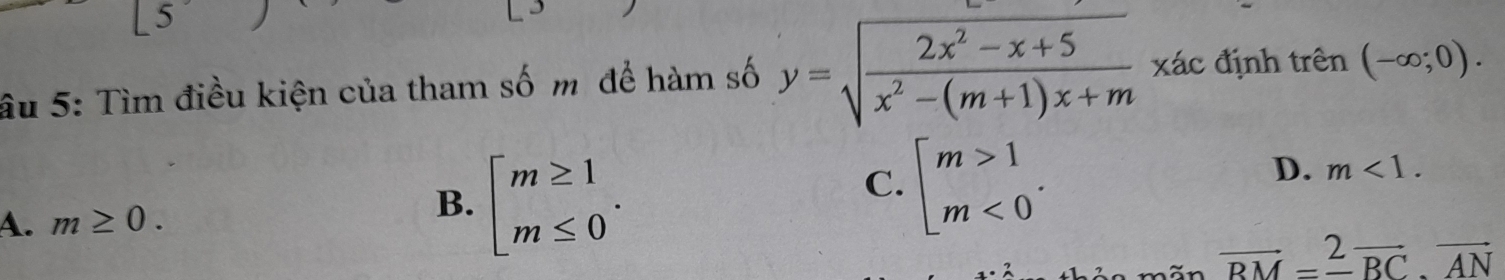 5
âu 5: Tìm điều kiện của tham số m để hàm số y=sqrt(frac 2x^2-x+5)x^2-(m+1)x+m x ác định trên (-∈fty ;0).
C.
A. m≥ 0. beginarrayl m≥ 1 m≤ 0endarray.. beginarrayl m>1 m<0endarray..
D. m<1</tex>. 
B.
vector RM=_ vector BC· vector AN