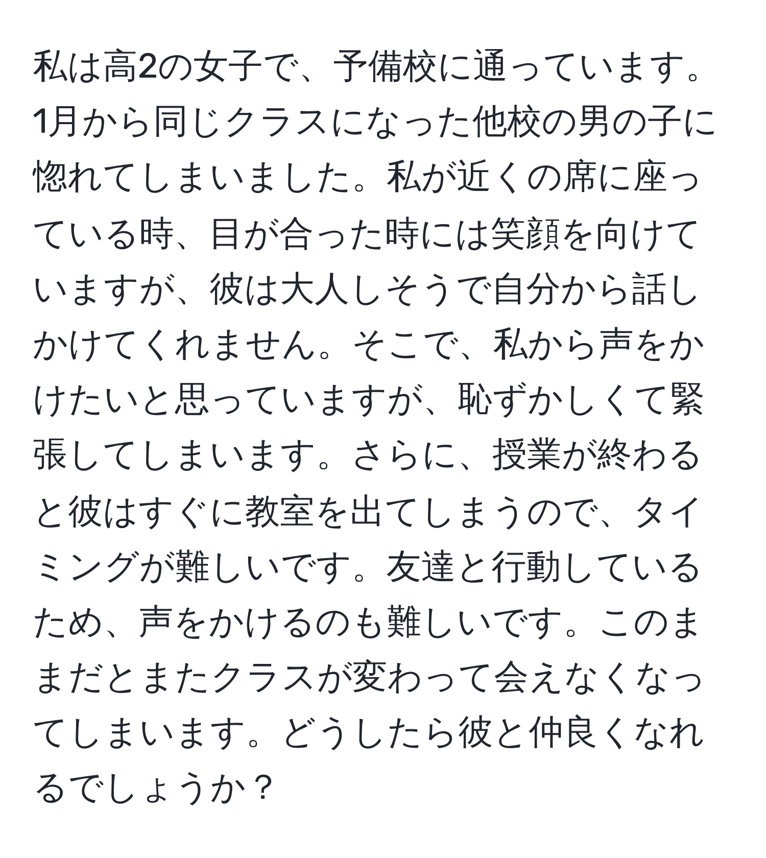 私は高2の女子で、予備校に通っています。1月から同じクラスになった他校の男の子に惚れてしまいました。私が近くの席に座っている時、目が合った時には笑顔を向けていますが、彼は大人しそうで自分から話しかけてくれません。そこで、私から声をかけたいと思っていますが、恥ずかしくて緊張してしまいます。さらに、授業が終わると彼はすぐに教室を出てしまうので、タイミングが難しいです。友達と行動しているため、声をかけるのも難しいです。このままだとまたクラスが変わって会えなくなってしまいます。どうしたら彼と仲良くなれるでしょうか？