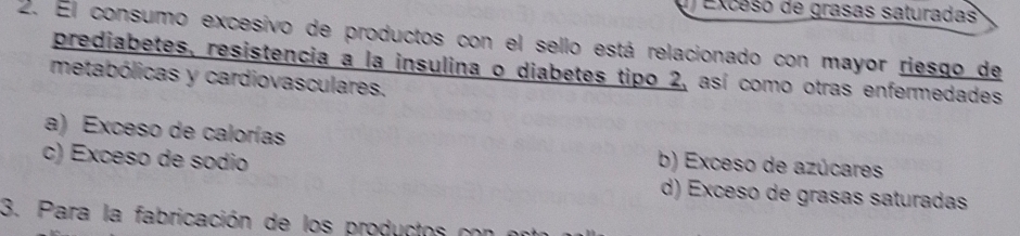 Exceso de grasas saturadas
2. El consumo excesivo de productos con el sello está relacionado con mayor riesgo de
prediabetes, resistencia a la insulina o diabetes tipo 2, así como otras enfermedades
metabólicas y cardiovasculares.
a) Exceso de calorías b) Exceso de azúcares
c) Exceso de sodio d) Exceso de grasas saturadas
3. Para la fabricación de los productos con