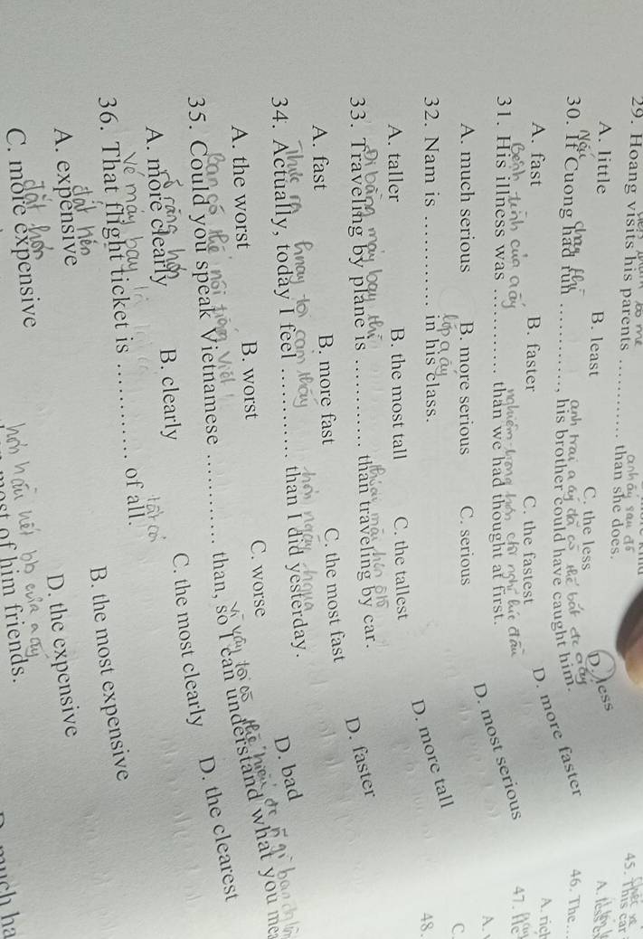 This car
29. Hoang visits his parents _than she does.
A. little B. least C. the less
D. ess
A. less e
C nh t a
, his brother could have caught him.
30. If Cuong had rün _A. rich
D. more faster 46. The
A. fast B. faster C. the fastest
D. most serious 47. h
31. His illness was _than we had thought at first.
A.
A. much serious B. more serious C. serious
C.
32. Nam is _in his class.
D. more tall
48.
A. taller B. the most tall C. the tallest
33. Traveling by plane is _than traveling by car.
D. faster
A. fast B. more fast C. the most fast
D. bad
34. Actually, today I feel _than I did yesterday.
A. the worst B. worst C. worse
than, so I can understand what you me
35. Could you speak Vietnamese_
D. the clearest
C. the most clearly
A. more clearly B. clearly
36. That flight ticket is _of all.
B. the most expensive
A. expensive
D. the expensive
C. more expensive
st of him friends.
much ha