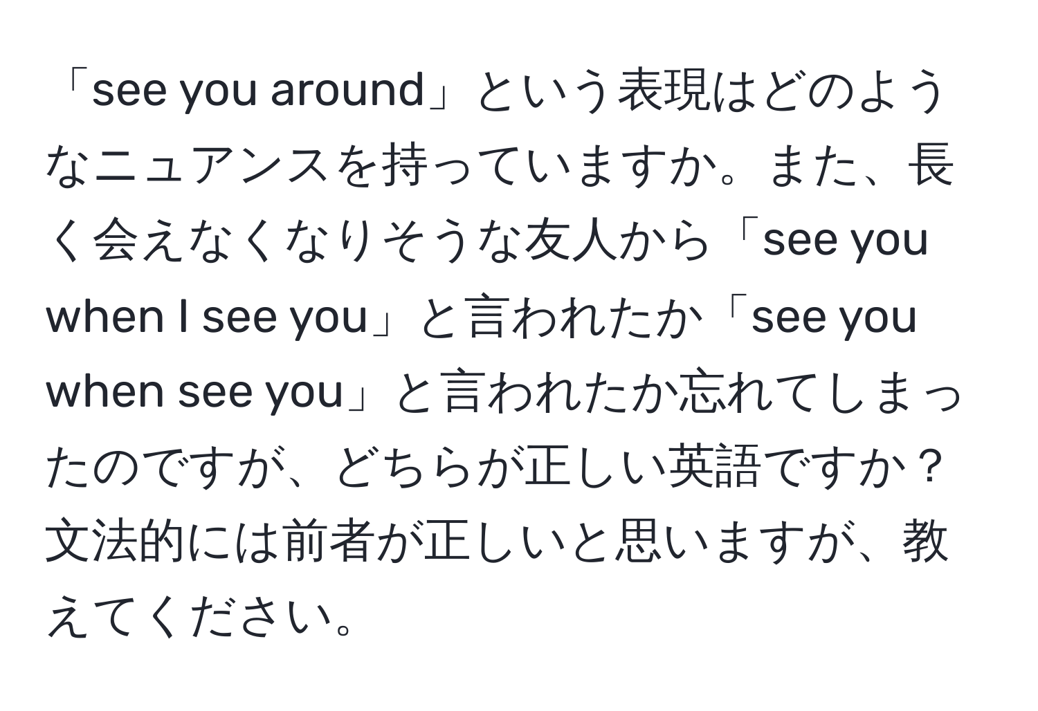 「see you around」という表現はどのようなニュアンスを持っていますか。また、長く会えなくなりそうな友人から「see you when I see you」と言われたか「see you when see you」と言われたか忘れてしまったのですが、どちらが正しい英語ですか？文法的には前者が正しいと思いますが、教えてください。