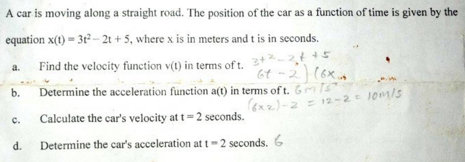 A car is moving along a straight road. The position of the car as a function of time is given by the 
equation x(t)=3t^2-2t+5 , where x is in meters and t is in seconds. 
a. Find the velocity function v(t) in terms of t. 
b. Determine the acceleration function a(t) in terms of t. 
c. Calculate the car's velocity at t=2 seconds. 
d. Determine the car's acceleration at t=2 seconds.