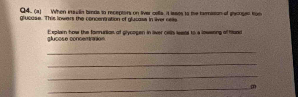 When insulin binds to receptors on fiver cells, it laads to the farmasion of ghycogen from 
glucose. This lowers the concentration of glucose in liver cetis 
Explain how the formation of glycogen in liver calls leasts to a lowering of bood 
glucose concentration 
_ 
_ 
_ 
_2