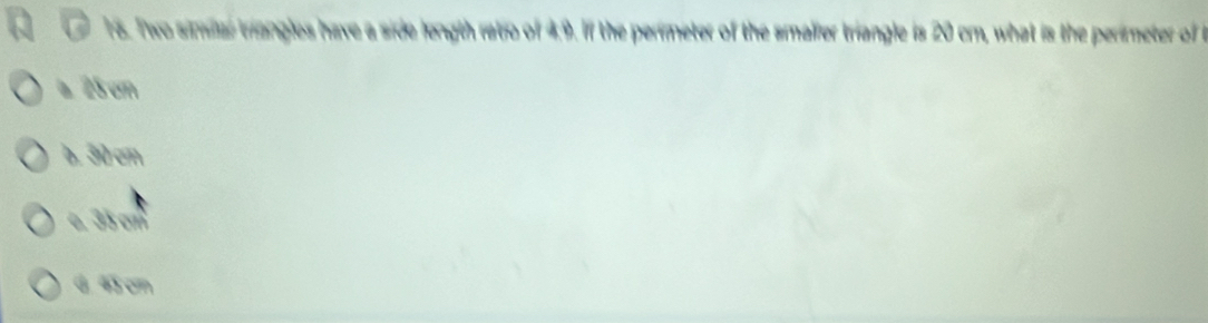 Two simlar triangles have a side length ratio of 4:9. If the perimeter of the smalier triangle is 20 cm, what is the perimeter of
a 25 cm
b. 3४ टm
e. 35 cm
G 43 cm