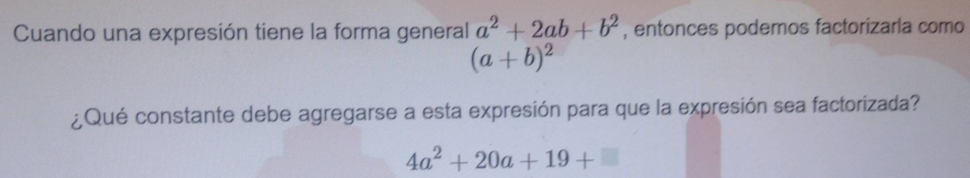 Cuando una expresión tiene la forma general a^2+2ab+b^2 , entonces podemos factorizaria como
(a+b)^2
¿Qué constante debe agregarse a esta expresión para que la expresión sea factorizada?
4a^2+20a+19+□