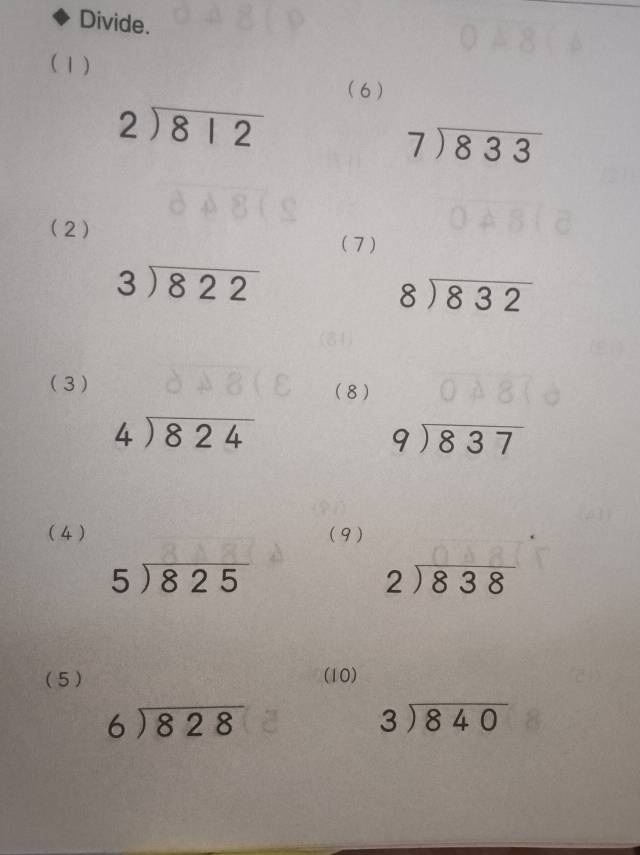 Divide. 
(1) ( 6 )
beginarrayr 2encloselongdiv 812endarray
beginarrayr 7encloselongdiv 833endarray
(2) 
(7 )
beginarrayr 3encloselongdiv 822endarray
beginarrayr 8encloselongdiv 832endarray
(3) (8)
beginarrayr 4encloselongdiv 824endarray
beginarrayr 9encloselongdiv 837endarray
( 4 ) (9)
5encloselongdiv 825
beginarrayr 2encloselongdiv 838endarray
(5) (10)
beginarrayr 6encloselongdiv 828endarray
beginarrayr 3encloselongdiv 840endarray