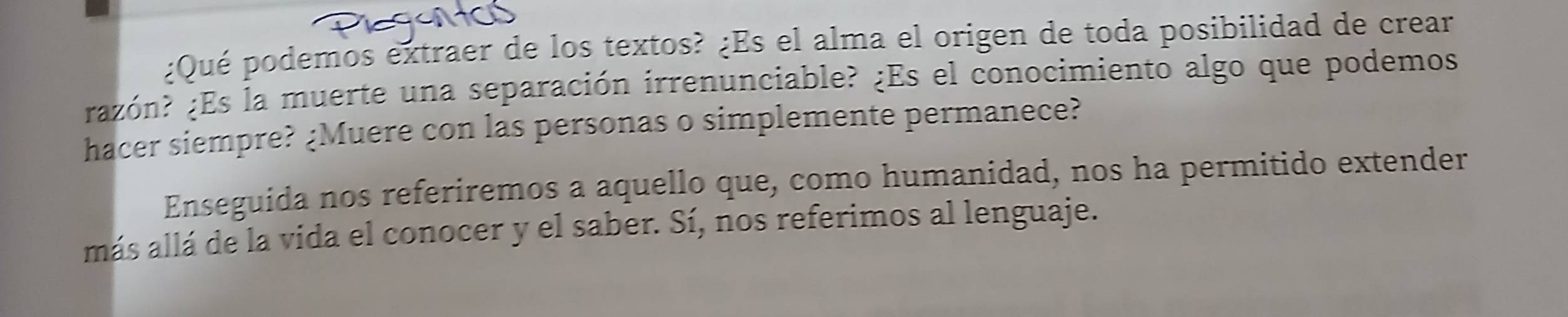 ¿Qué podemos extraer de los textos? ¿Es el alma el origen de toda posibilidad de crear 
razón? ¿Es la muerte una separación irrenunciable? ¿Es el conocimiento algo que podemos 
hacer siempre? ¿Muere con las personas o simplemente permanece? 
Enseguida nos referiremos a aquello que, como humanidad, nos ha permitido extender 
más allá de la vida el conocer y el saber. Sí, nos referimos al lenguaje.