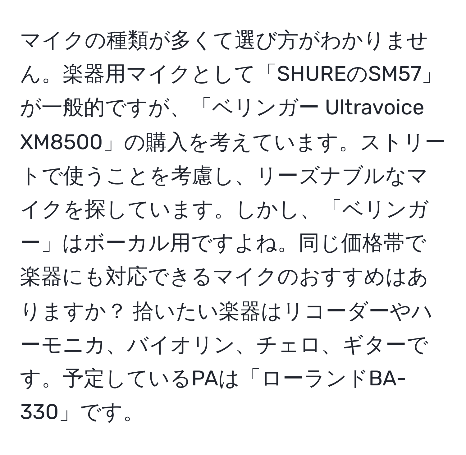 マイクの種類が多くて選び方がわかりません。楽器用マイクとして「SHUREのSM57」が一般的ですが、「ベリンガー Ultravoice XM8500」の購入を考えています。ストリートで使うことを考慮し、リーズナブルなマイクを探しています。しかし、「ベリンガー」はボーカル用ですよね。同じ価格帯で楽器にも対応できるマイクのおすすめはありますか？ 拾いたい楽器はリコーダーやハーモニカ、バイオリン、チェロ、ギターです。予定しているPAは「ローランドBA-330」です。